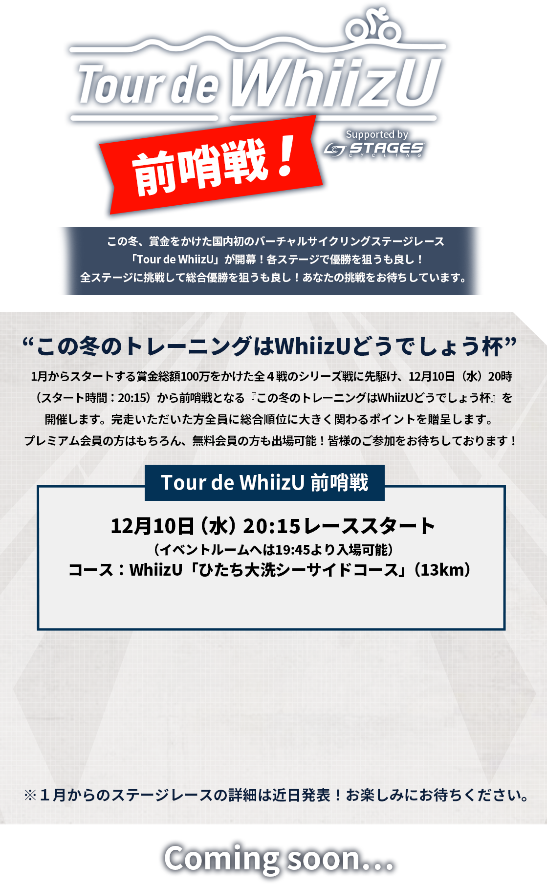 1月からスタートする全４戦のシリーズ戦に先駆け、12月10日（水）20時（スタート時間：20:15）から前哨戦となる『この冬のトレーニングはWhiizUどうでしょう杯』を開催します。完走者全員に総合順位に大きく関わるポイントを贈呈します。プレミアム会員にご登録の上、奮ってご参加ください！12月10日（水）20:15レーススタート（イベントルームへは19:45より入場可能）コース：WhiizU「ひたち大洗シーサイドコース」（13km）※１月からのステージレースの詳細は近日発表！お楽しみにお待ちください。